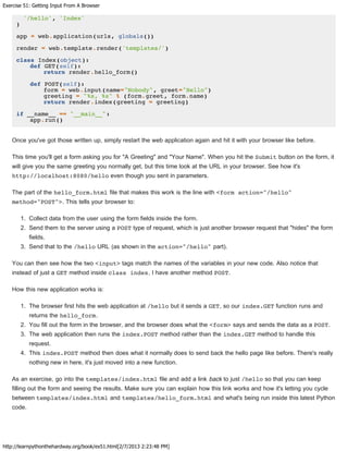 Exercise 51: Getting Input From A Browser
http://learnpythonthehardway.org/book/ex51.html[2/7/2013 2:23:48 PM]
'/hello', 'Index'
)
app = web.application(urls, globals())
render = web.template.render('templates/')
class Index(object):
def GET(self):
return render.hello_form()
def POST(self):
form = web.input(name="Nobody", greet="Hello")
greeting = "%s, %s" % (form.greet, form.name)
return render.index(greeting = greeting)
if __name__ == "__main__":
app.run()
Once you've got those written up, simply restart the web application again and hit it with your browser like before.
This time you'll get a form asking you for "A Greeting" and "Your Name". When you hit the Submit button on the form, it
will give you the same greeting you normally get, but this time look at the URL in your browser. See how it's
http://localhost:8080/hello even though you sent in parameters.
The part of the hello_form.html file that makes this work is the line with <form action="/hello"
method="POST">. This tells your browser to:
1. Collect data from the user using the form fields inside the form.
2. Send them to the server using a POST type of request, which is just another browser request that "hides" the form
fields.
3. Send that to the /hello URL (as shown in the action="/hello" part).
You can then see how the two <input> tags match the names of the variables in your new code. Also notice that
instead of just a GET method inside class index, I have another method POST.
How this new application works is:
1. The browser first hits the web application at /hello but it sends a GET, so our index.GET function runs and
returns the hello_form.
2. You fill out the form in the browser, and the browser does what the <form> says and sends the data as a POST.
3. The web application then runs the index.POST method rather than the index.GET method to handle this
request.
4. This index.POST method then does what it normally does to send back the hello page like before. There's really
nothing new in here, it's just moved into a new function.
As an exercise, go into the templates/index.html file and add a link back to just /hello so that you can keep
filling out the form and seeing the results. Make sure you can explain how this link works and how it's letting you cycle
between templates/index.html and templates/hello_form.html and what's being run inside this latest Python
code.
 