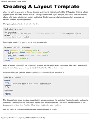 Exercise 51: Getting Input From A Browser
http://learnpythonthehardway.org/book/ex51.html[2/7/2013 2:23:48 PM]
Creating A Layout Template
When you work on your game in the next Exercise, you'll need to make a bunch of little HTML pages. Writing a full web
page each time will quickly become tedious. Luckily you can create a "layout" template, or a kind of shell that will wrap
all your other pages with common headers and footers. Good programmers try to reduce repetition, so layouts are
essential for being a good programmer.
Change templates/index.html to be like this:
$def with (greeting)
$if greeting:
I just wanted to say <em style="color: green; font-size: 2em;">$greeting</em>.
$else:
<em>Hello</em>, world!
Then change templates/hello_form.html to be like this:
<h1>Fill Out This Form</h1>
<form action="/hello" method="POST">
A Greeting: <input type="text" name="greet">
<br/>
Your Name: <input type="text" name="name">
<br/>
<input type="submit">
</form>
All we're doing is stripping out the "boilerplate" at the top and the bottom which is always on every page. We'll put that
back into a single templates/layout.html file that handles it for us from now on.
Once you have those changes, create a templates/layout.html file with this in it:
$def with (content)
<html>
<head>
<title>Gothons From Planet Percal #25</title>
</head>
<body>
$:content
</body>
</html>
This file looks like a regular template, except that it's going to be passed the contents of the other templates and used to
wrap them. Anything you put in here doesn't need to be in the other templates. You should also pay attention to how
$:content is written, since it's a little different from the other template variables.
The final step is to change the line that makes the render object to be this:
 