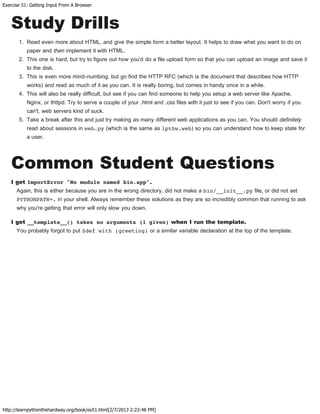 Exercise 51: Getting Input From A Browser
http://learnpythonthehardway.org/book/ex51.html[2/7/2013 2:23:48 PM]
Study Drills
1. Read even more about HTML, and give the simple form a better layout. It helps to draw what you want to do on
paper and then implement it with HTML.
2. This one is hard, but try to figure out how you'd do a file upload form so that you can upload an image and save it
to the disk.
3. This is even more mind-numbing, but go find the HTTP RFC (which is the document that describes how HTTP
works) and read as much of it as you can. It is really boring, but comes in handy once in a while.
4. This will also be really difficult, but see if you can find someone to help you setup a web server like Apache,
Nginx, or thttpd. Try to serve a couple of your .html and .css files with it just to see if you can. Don't worry if you
can't, web servers kind of suck.
5. Take a break after this and just try making as many different web applications as you can. You should definitely
read about sessions in web.py (which is the same as lpthw.web) so you can understand how to keep state for
a user.
Common Student Questions
I get ImportError "No module named bin.app".
Again, this is either because you are in the wrong directory, did not make a bin/__init__.py file, or did not set
PYTHONPATH=. in your shell. Always remember these solutions as they are so incredibly common that running to ask
why you're getting that error will only slow you down.
I get __template__() takes no arguments (1 given) when I run the template.
You probably forgot to put $def with (greeting) or a similar variable declaration at the top of the template.
 