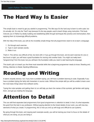 The Hard Way Is Easier
http://learnpythonthehardway.org/book/intro.html[2/7/2013 2:25:38 PM]
The Hard Way Is Easier
This simple book is meant to get you started in programming. The title says it's the hard way to learn to write code; but
it's actually not. It's only the "hard" way because it's the way people used to teach things using instruction. This book
instructs you in Python by slowly building and establishing skills through techniques like practice and memorization, then
applying them to increasingly difficult problems.
With the help of this book, you will do the incredibly simple things that all programmers need to do to learn a language:
1. Go through each exercise.
2. Type in each sample exactly.
3. Make it run.
That's it. This will be very difficult at first, but stick with it. If you go through this book, and do each exercise for one or
two hours a night, you will have a good foundation for moving onto another book. You might not really learn
"programming" from this book, but you will learn the foundation skills you need to start learning the language.
This book's job is to teach you the three most essential skills that a beginning programmer needs to know: Reading and
Writing, Attention to Detail, Spotting Differences.
Reading and Writing
It seems stupidly obvious, but, if you have a problem typing, you will have a problem learning to code. Especially if you
have a problem typing the fairly odd characters in source code. Without this simple skill you will be unable to learn even
the most basic things about how software works.
Typing the code samples and getting them to run will help you learn the names of the symbols, get familiar with typing
them, and get you reading the language.
Attention to Detail
The one skill that separates bad programmers from good programmers is attention to detail. In fact, it's what separates
the good from the bad in any profession. Without paying attention to the tiniest details of your work, you will miss key
elements of what you create. In programming, this is how you end up with bugs and difficult-to-use systems.
By going through this book, and copying each example exactly, you will be training your brain to focus on the details of
what you are doing, as you are doing it.
Learn Python The Hard Way
 