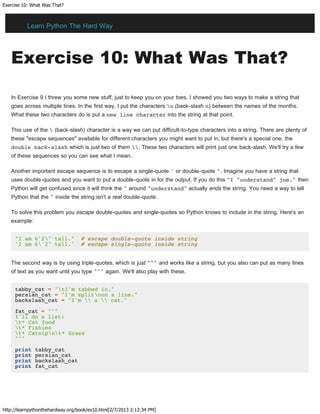 Exercise 10: What Was That?
http://learnpythonthehardway.org/book/ex10.html[2/7/2013 2:12:34 PM]
Exercise 10: What Was That?
In Exercise 9 I threw you some new stuff, just to keep you on your toes. I showed you two ways to make a string that
goes across multiple lines. In the first way, I put the characters n (back-slash n) between the names of the months.
What these two characters do is put a new line character into the string at that point.
This use of the  (back-slash) character is a way we can put difficult-to-type characters into a string. There are plenty of
these "escape sequences" available for different characters you might want to put in, but there's a special one, the
double back-slash which is just two of them . These two characters will print just one back-slash. We'll try a few
of these sequences so you can see what I mean.
Another important escape sequence is to escape a single-quote ' or double-quote ". Imagine you have a string that
uses double-quotes and you want to put a double-quote in for the output. If you do this "I "understand" joe." then
Python will get confused since it will think the " around "understand" actually ends the string. You need a way to tell
Python that the " inside the string isn't a real double-quote.
To solve this problem you escape double-quotes and single-quotes so Python knows to include in the string. Here's an
example:
"I am 6'2" tall." # escape double-quote inside string
'I am 6'2" tall.' # escape single-quote inside string
The second way is by using triple-quotes, which is just """ and works like a string, but you also can put as many lines
of text as you want until you type """ again. We'll also play with these.
tabby_cat = "tI'm tabbed in."
persian_cat = "I'm splitnon a line."
backslash_cat = "I'm  a  cat."
fat_cat = """
I'll do a list:
t* Cat food
t* Fishies
t* Catnipnt* Grass
"""
print tabby_cat
print persian_cat
print backslash_cat
print fat_cat
Learn Python The Hard Way
 