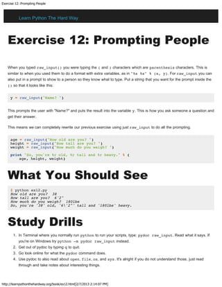 Exercise 12: Prompting People
http://learnpythonthehardway.org/book/ex12.html[2/7/2013 2:14:07 PM]
Exercise 12: Prompting People
When you typed raw_input() you were typing the ( and ) characters which are parenthesis characters. This is
similar to when you used them to do a format with extra variables, as in "%s %s" % (x, y). For raw_input you can
also put in a prompt to show to a person so they know what to type. Put a string that you want for the prompt inside the
() so that it looks like this:
y = raw_input("Name? ")
This prompts the user with "Name?" and puts the result into the variable y. This is how you ask someone a question and
get their answer.
This means we can completely rewrite our previous exercise using just raw_input to do all the prompting.
age = raw_input("How old are you? ")
height = raw_input("How tall are you? ")
weight = raw_input("How much do you weigh? ")
print "So, you're %r old, %r tall and %r heavy." % (
age, height, weight)
What You Should See
$ python ex12.py
How old are you? 38
How tall are you? 6'2"
How much do you weigh? 180lbs
So, you're '38' old, '6'2"' tall and '180lbs' heavy.
Study Drills
1. In Terminal where you normally run python to run your scripts, type: pydoc raw_input. Read what it says. If
you're on Windows try python -m pydoc raw_input instead.
2. Get out of pydoc by typing q to quit.
3. Go look online for what the pydoc command does.
4. Use pydoc to also read about open, file, os, and sys. It's alright if you do not understand those, just read
through and take notes about interesting things.
Learn Python The Hard Way
 
