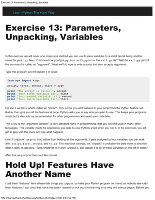 Exercise 13: Parameters, Unpacking, Variables
http://learnpythonthehardway.org/book/ex13.html[2/7/2013 2:13:55 PM]
Exercise 13: Parameters,
Unpacking, Variables
In this exercise we will cover one more input method you can use to pass variables to a script (script being another
name for your .py files). You know how you type python ex13.py to run the ex13.py file? Well the ex13.py part of
the command is called an "argument". What we'll do now is write a script that also accepts arguments.
Type this program and I'll explain it in detail:
from sys import argv
script, first, second, third = argv
print "The script is called:", script
print "Your first variable is:", first
print "Your second variable is:", second
print "Your third variable is:", third
On line 1 we have what's called an "import". This is how you add features to your script from the Python feature set.
Rather than give you all the features at once, Python asks you to say what you plan to use. This keeps your programs
small, but it also acts as documentation for other programmers who read your code later.
The argv is the "argument variable", a very standard name in programming, that you will find used in many other
languages. This variable holds the arguments you pass to your Python script when you run it. In the exercises you will
get to play with this more and see what happens.
Line 3 "unpacks" argv so that, rather than holding all the arguments, it gets assigned to four variables you can work
with: script, first, second, and third. This may look strange, but "unpack" is probably the best word to describe
what it does. It just says, "Take whatever is in argv, unpack it, and assign it to all of these variables on the left in order."
After that we just print them out like normal.
Hold Up! Features Have
Another Name
I call them "features" here (these little things you import to make your Python program do more) but nobody else calls
them features. I just used that name because I needed to trick you into learning what they are without jargon. Before you
Learn Python The Hard Way
 