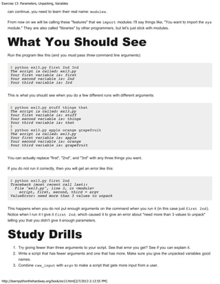 Exercise 13: Parameters, Unpacking, Variables
http://learnpythonthehardway.org/book/ex13.html[2/7/2013 2:13:55 PM]
can continue, you need to learn their real name: modules.
From now on we will be calling these "features" that we import modules. I'll say things like, "You want to import the sys
module." They are also called "libraries" by other programmers, but let's just stick with modules.
What You Should See
Run the program like this (and you must pass three command line arguments):
$ python ex13.py first 2nd 3rd
The script is called: ex13.py
Your first variable is: first
Your second variable is: 2nd
Your third variable is: 3rd
This is what you should see when you do a few different runs with different arguments:
$ python ex13.py stuff things that
The script is called: ex13.py
Your first variable is: stuff
Your second variable is: things
Your third variable is: that
$
$ python ex13.py apple orange grapefruit
The script is called: ex13.py
Your first variable is: apple
Your second variable is: orange
Your third variable is: grapefruit
You can actually replace "first", "2nd", and "3rd" with any three things you want.
If you do not run it correctly, then you will get an error like this:
$ python ex13.py first 2nd
Traceback (most recent call last):
File "ex13.py", line 3, in <module>
script, first, second, third = argv
ValueError: need more than 3 values to unpack
This happens when you do not put enough arguments on the command when you run it (in this case just first 2nd).
Notice when I run it I give it first 2nd, which caused it to give an error about "need more than 3 values to unpack"
telling you that you didn't give it enough parameters.
Study Drills
1. Try giving fewer than three arguments to your script. See that error you get? See if you can explain it.
2. Write a script that has fewer arguments and one that has more. Make sure you give the unpacked variables good
names.
3. Combine raw_input with argv to make a script that gets more input from a user.
 