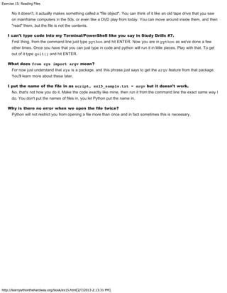 Exercise 15: Reading Files
http://learnpythonthehardway.org/book/ex15.html[2/7/2013 2:13:31 PM]
No it doesn't, it actually makes something called a "file object". You can think of it like an old tape drive that you saw
on mainframe computers in the 50s, or even like a DVD play from today. You can move around inside them, and then
"read" them, but the file is not the contents.
I can't type code into my Terminal/PowerShell like you say in Study Drills #7.
First thing, from the command line just type python and hit ENTER. Now you are in python as we've done a few
other times. Once you have that you can just type in code and python will run it in little pieces. Play with that. To get
out of it type quit() and hit ENTER.
What does from sys import argv mean?
For now just understand that sys is a package, and this phrase just says to get the argv feature from that package.
You'll learn more about these later.
I put the name of the file in as script, ex15_sample.txt = argv but it doesn't work.
No, that's not how you do it. Make the code exactly like mine, then run it from the command line the exact same way I
do. You don't put the names of files in, you let Python put the name in.
Why is there no error when we open the file twice?
Python will not restrict you from opening a file more than once and in fact sometimes this is necessary.
 
