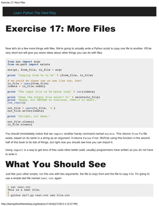 Exercise 17: More Files
http://learnpythonthehardway.org/book/ex17.html[2/7/2013 2:15:27 PM]
Exercise 17: More Files
Now let's do a few more things with files. We're going to actually write a Python script to copy one file to another. It'll be
very short but will give you some ideas about other things you can do with files.
from sys import argv
from os.path import exists
script, from_file, to_file = argv
print "Copying from %s to %s" % (from_file, to_file)
# we could do these two on one line too, how?
in_file = open(from_file)
indata = in_file.read()
print "The input file is %d bytes long" % len(indata)
print "Does the output file exist? %r" % exists(to_file)
print "Ready, hit RETURN to continue, CTRL-C to abort."
raw_input()
out_file = open(to_file, 'w')
out_file.write(indata)
print "Alright, all done."
out_file.close()
in_file.close()
You should immediately notice that we import another handy command named exists. This returns True if a file
exists, based on its name in a string as an argument. It returns False if not. We'll be using this function in the second
half of this book to do lots of things, but right now you should see how you can import it.
Using import is a way to get tons of free code other better (well, usually) programmers have written so you do not have
to write it.
What You Should See
Just like your other scripts, run this one with two arguments, the file to copy from and the file to copy it to. I'm going to
use a simple test file named test.txt again:
$ cat test.txt
This is a test file.
$
$ python ex17.py test.txt new file.txt
Learn Python The Hard Way
 