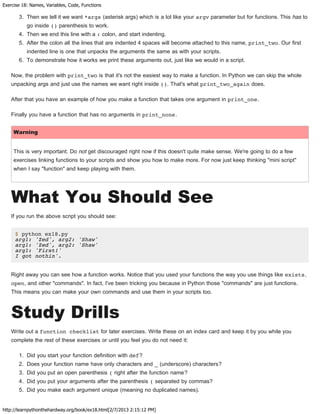 Exercise 18: Names, Variables, Code, Functions
http://learnpythonthehardway.org/book/ex18.html[2/7/2013 2:15:12 PM]
3. Then we tell it we want *args (asterisk args) which is a lot like your argv parameter but for functions. This has to
go inside () parenthesis to work.
4. Then we end this line with a : colon, and start indenting.
5. After the colon all the lines that are indented 4 spaces will become attached to this name, print_two. Our first
indented line is one that unpacks the arguments the same as with your scripts.
6. To demonstrate how it works we print these arguments out, just like we would in a script.
Now, the problem with print_two is that it's not the easiest way to make a function. In Python we can skip the whole
unpacking args and just use the names we want right inside (). That's what print_two_again does.
After that you have an example of how you make a function that takes one argument in print_one.
Finally you have a function that has no arguments in print_none.
Warning
This is very important. Do not get discouraged right now if this doesn't quite make sense. We're going to do a few
exercises linking functions to your scripts and show you how to make more. For now just keep thinking "mini script"
when I say "function" and keep playing with them.
What You Should See
If you run the above script you should see:
$ python ex18.py
arg1: 'Zed', arg2: 'Shaw'
arg1: 'Zed', arg2: 'Shaw'
arg1: 'First!'
I got nothin'.
Right away you can see how a function works. Notice that you used your functions the way you use things like exists,
open, and other "commands". In fact, I've been tricking you because in Python those "commands" are just functions.
This means you can make your own commands and use them in your scripts too.
Study Drills
Write out a function checklist for later exercises. Write these on an index card and keep it by you while you
complete the rest of these exercises or until you feel you do not need it:
1. Did you start your function definition with def?
2. Does your function name have only characters and _ (underscore) characters?
3. Did you put an open parenthesis ( right after the function name?
4. Did you put your arguments after the parenthesis ( separated by commas?
5. Did you make each argument unique (meaning no duplicated names).
 
