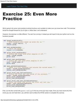 Exercise 25: Even More Practice
http://learnpythonthehardway.org/book/ex25.html[2/7/2013 2:16:16 PM]
Exercise 25: Even More
Practice
We're going to do some more practice involving functions and variables to make sure you know them well. This exercise
should be straight forward for you to type in, break down, and understand.
However, this exercise is a little different. You won't be running it. Instead you will import it into your python and run the
functions yourself.
def break_words(stuff):
"""This function will break up words for us."""
words = stuff.split(' ')
return words
def sort_words(words):
"""Sorts the words."""
return sorted(words)
def print_first_word(words):
"""Prints the first word after popping it off."""
word = words.pop(0)
print word
def print_last_word(words):
"""Prints the last word after popping it off."""
word = words.pop(-1)
print word
def sort_sentence(sentence):
"""Takes in a full sentence and returns the sorted words."""
words = break_words(sentence)
return sort_words(words)
def print_first_and_last(sentence):
"""Prints the first and last words of the sentence."""
words = break_words(sentence)
print_first_word(words)
print_last_word(words)
def print_first_and_last_sorted(sentence):
"""Sorts the words then prints the first and last one."""
words = sort_sentence(sentence)
print_first_word(words)
print_last_word(words)
First, run this like normal with python ex25.py to find any errors you have made. Once you have found all of the
errors you can and fixed them, you will then want to follow the WYSS section to complete the exercise.
Learn Python The Hard Way
 