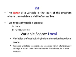 OR
• The scope of a variable is that part of the program
where the variable is visible/accessible.
• Two types of variable scopes:
1) Local
2) Global/External
Variable Scope: Local
• Variables defined within/inside a function have local
scope
• Variables with local scope are only accessible within a function; any
attempt to access them from outside the function results in error
message.
 