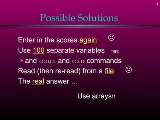 4



      Possible Solutions

Enter in the scores again    
Use 100 separate variables 
» and cout and cin commands
Read (then re-read) from a file 
The real answer …

                 Use arrays!!
 