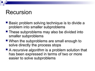 Recursion
 Basic problem solving technique is to divide a
problem into smaller subproblems
 These subproblems may also be divided into
smaller subproblems
 When the subproblems are small enough to
solve directly the process stops
 A recursive algorithm is a problem solution that
has been expressed in terms of two or more
easier to solve subproblems
 