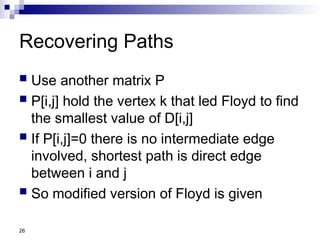 26
Recovering Paths
 Use another matrix P
 P[i,j] hold the vertex k that led Floyd to find
the smallest value of D[i,j]
 If P[i,j]=0 there is no intermediate edge
involved, shortest path is direct edge
between i and j
 So modified version of Floyd is given
 