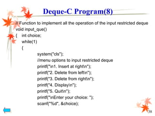 // Function to implement all the operation of the input restricted deque
void input_que()
{ int choice;
while(1)
{
system("cls");
//menu options to input restricted deque
printf("n1. Insert at rightn");
printf("2. Delete from leftn");
printf("3. Delete from rightn");
printf("4. Displayn");
printf("5. Quitn");
printf("nEnter your choice: ");
scanf("%d", &choice);
Deque-C Program(8)
38
 