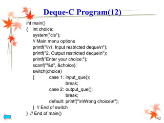 int main()
{ int choice;
system("cls");
// Main menu options
printf("n1. Input restricted dequen");
printf("2. Output restricted dequen");
printf("Enter your choice:");
scanf("%d", &choice);
switch(choice)
{ case 1: input_que();
break;
case 2: output_que();
break;
default: printf("nWrong choicen");
} // End of switch
} // End of main()
Deque-C Program(12)
42
 