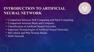 INTRODUCTION TO ARTIFICIAL
NEURAL NETWORK
• Comparison between Soft Computing and Hard Computing.
• Comparison between Brain and Computer.
• Classification of Artificial Neural Networks.
• Important Terminologies of Artificial Neural Networks.
• McCulloch and Pitts Neuron Model.
• Hebb Network.
 