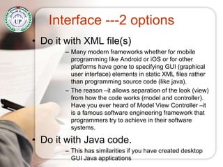 Interface ---2 options
• Do it with XML file(s)
– Many modern frameworks whether for mobile
programming like Android or iOS or for other
platforms have gone to specifying GUI (graphical
user interface) elements in static XML files rather
than programming source code (like java).
– The reason –it allows separation of the look (view)
from how the code works (model and controller).
Have you ever heard of Model View Controller –it
is a famous software engineering framework that
programmers try to achieve in their software
systems.
• Do it with Java code.
– This has similarities if you have created desktop
GUI Java applications
 