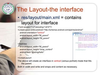 The Layout-the interface
• res/layout/main.xml = contains
layout for interface
<?xml version="1.0" encoding="utf-8"?>
<LinearLayout xmlns:android="http://schemas.android.com/apk/res/android"
android:orientation="vertical"
android:layout_width="fill_parent"
android:layout_height="fill_parent"
>
<TextView
android:layout_width="fill_parent"
android:layout_height="wrap_content"
android:text="@string/hello"
/>
</LinearLayout>
The above will create an interface in vertical (versus portrait) mode that fills
the parent
Both in width and write and wraps and content as necessary.
 