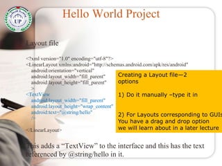Hello World Project
Layout file
<?xml version="1.0" encoding="utf-8"?>
<LinearLayout xmlns:android="http://schemas.android.com/apk/res/android"
android:orientation="vertical"
android:layout_width="fill_parent"
android:layout_height="fill_parent"
>
<TextView
android:layout_width="fill_parent"
android:layout_height="wrap_content"
android:text="@string/hello"
/>
</LinearLayout>
This adds a “TextView” to the interface and this has the text
referenced by @string/hello in it.
Creating a Layout file—2
options
1) Do it manually –type it in
2) For Layouts corresponding to GUIs
You have a drag and drop option
we will learn about in a later lecture
 