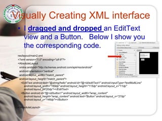 Visually Creating XML interface
• I dragged and dropped an EditText
view and a Button. Below I show you
the corresponding code.
res/layout/main2.xml
<?xml version="1.0" encoding="utf-8"?>
<AbsoluteLayout
xmlns:android="http://schemas.android.com/apk/res/android"
android:orientation="vertical"
android:layout_width="match_parent"
android:layout_height="match_parent">
<EditText android:text="@string/hello" android:id="@+id/editText1" android:inputType="textMultiLine"
android:layout_width="169dp" android:layout_height="115dp" android:layout_x="11dp"
android:layout_y="20dp"></EditText>
<Button android:id="@+id/button1" android:layout_width="wrap_content"
android:layout_height="wrap_content" android:text="Button" android:layout_x="27dp"
android:layout_y="146dp"></Button>
</AbsoluteLayout>
 