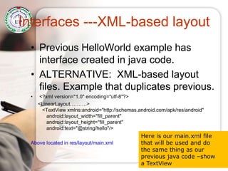 Interfaces ---XML-based layout
• Previous HelloWorld example has
interface created in java code.
• ALTERNATIVE: XML-based layout
files. Example that duplicates previous.
• <?xml version="1.0" encoding="utf-8"?>
<LinearLayout……….>
<TextView xmlns:android="http://schemas.android.com/apk/res/android"
android:layout_width="fill_parent"
android:layout_height="fill_parent"
android:text="@string/hello"/>
Above located in res/layout/main.xml
Here is our main.xml file
that will be used and do
the same thing as our
previous java code –show
a TextView
 