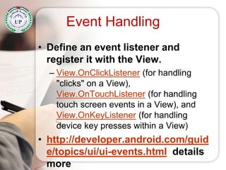• Define an event listener and
register it with the View.
– View.OnClickListener (for handling
"clicks" on a View),
View.OnTouchListener (for handling
touch screen events in a View), and
View.OnKeyListener (for handling
device key presses within a View)
• http://developer.android.com/guid
e/topics/ui/ui-events.html details
more
Event Handling
 
