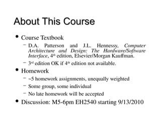 About This Course
About This Course
 Course Textbook
– D.A. Patterson and J.L. Hennessy, Computer
Architecture and Design: The Hardware/Software
Interface, 4th
edition, Elsevier/Morgan Kauffman.
– 3rd
edition OK if 4th
edition not available.
 Homework
– ~5 homework assignments, unequally weighted
– Some group, some individual
– No late homework will be accepted
 Discussion: M5-6pm EH2540 starting 9/13/2010
 
