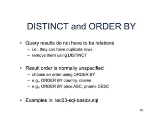 28
DISTINCT and ORDER BY
• Query results do not have to be relations
– i.e., they can have duplicate rows
– remove them using DISTINCT
• Result order is normally unspecified
– choose an order using ORDER BY
– e.g., ORDER BY country, cname
– e.g., ORDER BY price ASC, pname DESC
• Examples in lec03-sql-basics.sql
 