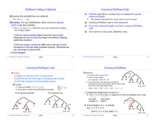 Huffman Coding is Optimal
Assume the probabilities are ordered:
 p1 ≥ p2 ≥ …… pm.
Lemma: For any distribution, there exists an optimal
prefix code that satisfies:
 If pj ≥ pk, then lj ≤ lk: otherwise can swap codewords to reduce
the average length.
The two least probable letters have the same length:
otherwise we can truncate the longer one without violating
prefix-free condition.
The two longest codewords differ only in the last bit and
correspond to the two least probable symbols. Otherwise we
can rearrange to achieve this.
 Proof skipped.
Z. Li Multimedia Communciation, 2016 Spring p.13
Canonical Huffman Code
 Huffman algorithm is needed only to compute the optimal
codeword lengths
 The optimal codewords for a given data set are not unique
 Canonical Huffman code is well structured
 Given the codeword lengths, can find a canonical Huffman
code
 Also known as slice code, alphabetic code.
Z. Li Multimedia Communciation, 2016 Spring p.14
Canonical Huffman Code
Example:
 Codeword lengths: 2, 2, 3, 3, 3, 4, 4
 Verify that it satisfies Kraft-McMillan inequality
01
100
11
000 001
1010 1011
A non-canonical example
00 01
The Canonical Tree
 Rules:
 Assign 0 to left branch and 1 to right branch
 Build the tree from left to right in increasing order of depth
 Each leaf is placed at the first available position
110100 101
10
1110 1111
111
12
1


N
i
li
Z. Li Multimedia Communciation, 2016 Spring p.15
Canonical Huffman
Properties:
 The first code is a series of 0
 Codes of same length
are consecutive: 100, 101, 110
 If we pad zeros to the right side such that all
codewords have the same length, shorter codes would
have lower value than longer codes:
0000 < 0100 < 1000 < 1010 < 1100 < 1110 < 1111
00 01
110100 101
1110 1111
 If from length n to n + 2 directly:
e.g., 1, 3, 3, 3, 4, 4
C(n+2, 1) = 4( C(n, last) + 1)
0
110100 101
1110 1111
First code
of length n+1
Last code of
length n
 Coding from length level n to level n+1:
 C(n+1, 1) = 2 ( C(n, last) + 1): append a 0 to the next available level-n code
Z. Li Multimedia Communciation, 2016 Spring p.16
 