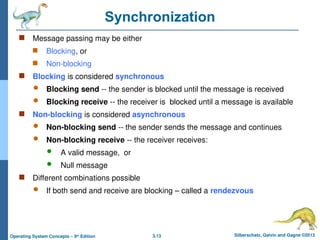 3.13 Silberschatz, Galvin and Gagne ©2013
Operating System Concepts – 9th
Edition
Synchronization
 Message passing may be either
 Blocking, or
 Non-blocking
 Blocking is considered synchronous
 Blocking send -- the sender is blocked until the message is received
 Blocking receive -- the receiver is blocked until a message is available
 Non-blocking is considered asynchronous
 Non-blocking send -- the sender sends the message and continues
 Non-blocking receive -- the receiver receives:
 A valid message, or
 Null message
 Different combinations possible
 If both send and receive are blocking – called a rendezvous
 