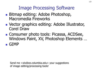 -17-
Image Processing Software
 Bitmap editing: Adobe Photoshop,
Macromedia Fireworks
 Vector graphics editing: Adobe Illustrator,
Corel Draw
 Consumer photo tools: Picassa, ACDSee,
Windows Paint, XV, Photoshop Elements …
 GIMP
Send me <xlx@ee.columbia.edu> your suggestions
of image editing/processing tools!
 