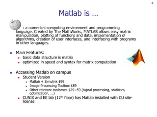 -3-
Matlab is …
 : a numerical computing environment and programming
language. Created by The MathWorks, MATLAB allows easy matrix
manipulation, plotting of functions and data, implementation of
algorithms, creation of user interfaces, and interfacing with programs
in other languages.
 Main Features:
 basic data structure is matrix
 optimized in speed and syntax for matrix computation
 Accessing Matlab on campus
 Student Version
 Matlab + Simulink $99
 Image Processing Toolbox $59
 Other relevant toolboxes $29~59 (signal processing, statistics,
optimization, …)
 CUNIX and EE lab (12th floor) has Matlab installed with CU site-
license
 
