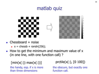 -8-
matlab quiz
 Chessboard + noise
 x = chessb + randn(256);
 How to get the minimum and maximum value of x
(in one line, with one function call) ?
[min(x(:)) max(x(:))] prctile(x(:), [0 100])
the handy, esp. if x is more
than three dimensions
the obscure, but exactly one
function call.
 