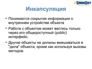 Инкапсуляция

    Понимается сокрытие информации о
    внутреннем устройстве объекта

    Работа с объектом может вестись только
    через его общедоступный (public)
    интерфейс.

    Другие объекты не должны вмешиваться в
    "дела" объекта, кроме как используя вызовы
    методов.
 