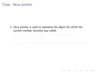 Class: this pointer
this pointer is used to represent the object for which the
current member function was called
Automatically passed as an implicit arguement when a
member function is called
*this is the reference to the object which called the function
 