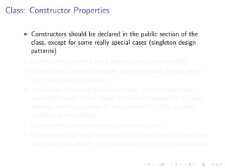 Class: Constructor Properties
Constructors should be declared in the public section of the
class, except for some really special cases (singleton design
patterns)
Constructors cannot have a return type (not even void)
Constructors can have multiple parameters and default values
(just like normal functions)
A class can have multiple constructors. All have the same
name (the name of the class), but which constructor is called
depends on the signature of the constructor. This is called
constructor overloading.
Constructors cannot be virtual (discussed later)
Constructors can have reference to an object of the same class
as an input parameter. Such constructors are copy constructors
 