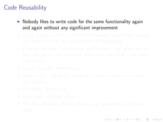 Code Reusability
Nobody likes to write code for the same functionality again
and again without any signiﬁcant improvement
Using already written code is more reliable, saves time, money
and frustration for the programmer of debugging
Example of reuse: for students and teachers, the properties of
the class person are common, and hence should be implented
only once
Reuse of class : Inheritance
Inheritance : Using old classes and their properties to make
new classes
Old class : Base class
New class : Derived class
The derived class inherits, some or all, properties of the base
class
 