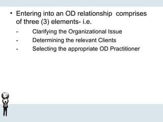 • Entering into an OD relationship comprises
of three (3) elements- i.e.
- Clarifying the Organizational Issue
- Determining the relevant Clients
- Selecting the appropriate OD Practitioner
 