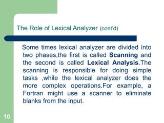 10
The Role of Lexical Analyzer (cont’d)
Some times lexical analyzer are divided into
two phases,the first is called Scanning and
the second is called Lexical Analysis.The
scanning is responsible for doing simple
tasks ,while the lexical analyzer does the
more complex operations.For example, a
Fortran might use a scanner to eliminate
blanks from the input.
 