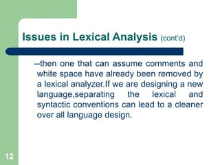 12
Issues in Lexical Analysis (cont’d)
--then one that can assume comments and
white space have already been removed by
a lexical analyzer.If we are designing a new
language,separating the lexical and
syntactic conventions can lead to a cleaner
over all language design.
 