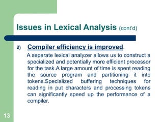 13
Issues in Lexical Analysis (cont’d)
2) Compiler efficiency is improved.
A separate lexical analyzer allows us to construct a
specialized and potentially more efficient processor
for the task.A large amount of time is spent reading
the source program and partitioning it into
tokens.Specialized buffering techniques for
reading in put characters and processing tokens
can significantly speed up the performance of a
compiler.
 