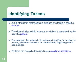 18
Identifying Tokens
 A sub-string that represents an instance of a token is called a
lexeme.
 The class of all possible lexemes in a token is described by the
use of a pattern.
 For example, the pattern to describe an identifier (a variable) is
a string of letters, numbers, or underscores, beginning with a
non-number.
 Patterns are typically described using regular expressions.
 