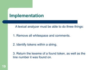 19
Implementation
A lexical analyzer must be able to do three things:
1. Remove all whitespace and comments.
2. Identify tokens within a string.
3. Return the lexeme of a found token, as well as the
line number it was found on.
 