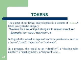 22
TOKENS
The output of our lexical analysis phase is a streams of tokens.A
token is a syntactic category.
“A name for a set of input strings with related structure”
Example: “ID,” “NUM”, “RELATION“,”IF”
In English this would be types of words or punctuation, such as
a “noun”, “verb”, “adjective” or “end-mark”.
In a program, this could be an “identifier”, a “floating-point
number”, a “math symbol”, a “keyword”, etc…
 