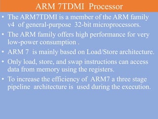 ARM 7TDMI Processor
• The ARM7TDMI is a member of the ARM family
v4 of general-purpose 32-bit microprocessors.
• The ARM family offers high performance for very
low-power consumption .
• ARM 7 is mainly based on Load/Store architecture.
• Only load, store, and swap instructions can access
data from memory using the registers.
• To increase the efficiency of ARM7 a three stage
pipeline architecture is used during the execution.
 