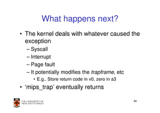 What happens next?
• The kernel deals with whatever caused the
  exception
  – Syscall
  – Interrupt
  – Page fault
  – It potentially modifies the trapframe, etc
     • E.g., Store return code in v0, zero in a3
• ‘mips_trap’ eventually returns

                                                   80
 