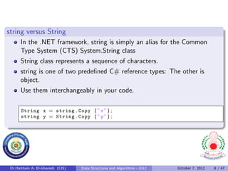 string versus String
      In the .NET framework, string is simply an alias for the Common
      Type System (CTS) System.String class
      String class represents a sequence of characters.
      string is one of two predeﬁned C# reference types: The other is
      object.
      Use them interchangeably in your code.

      String x = string . Copy ( ” x ” ) ;
      string y = String . Copy ( ” y ” ) ;




 Dr.Haitham A. El-Ghareeb (CIS)   Data Structures and Algorithms - 2012   October 7, 2012   8 / 47
 