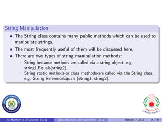 String Manipulation
      The String class contains many public methods which can be used to
      manipulate strings.
      The most frequently useful of them will be discussed here.
      There are two types of string manipulation methods:
              String instance methods are called via a string object, e.g.
              string1.Equals(string2).
              String static methods-or class methods-are called via the String class,
              e.g. String.ReferenceEquals (string1, string2).




 Dr.Haitham A. El-Ghareeb (CIS)   Data Structures and Algorithms - 2012   October 7, 2012   14 / 47
 