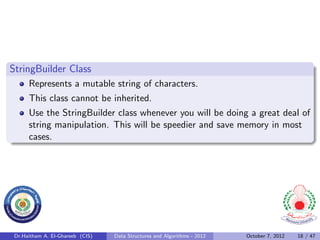 StringBuilder Class
      Represents a mutable string of characters.
      This class cannot be inherited.
      Use the StringBuilder class whenever you will be doing a great deal of
      string manipulation. This will be speedier and save memory in most
      cases.




 Dr.Haitham A. El-Ghareeb (CIS)   Data Structures and Algorithms - 2012   October 7, 2012   18 / 47
 