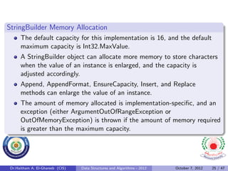 StringBuilder Memory Allocation
     The default capacity for this implementation is 16, and the default
     maximum capacity is Int32.MaxValue.
     A StringBuilder object can allocate more memory to store characters
     when the value of an instance is enlarged, and the capacity is
     adjusted accordingly.
     Append, AppendFormat, EnsureCapacity, Insert, and Replace
     methods can enlarge the value of an instance.
     The amount of memory allocated is implementation-speciﬁc, and an
     exception (either ArgumentOutOfRangeException or
     OutOfMemoryException) is thrown if the amount of memory required
     is greater than the maximum capacity.




Dr.Haitham A. El-Ghareeb (CIS)   Data Structures and Algorithms - 2012   October 7, 2012   25 / 47
 