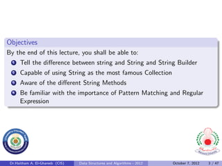 Objectives
By the end of this lecture, you shall be able to:
  1   Tell the diﬀerence between string and String and String Builder
  2   Capable of using String as the most famous Collection
  3   Aware of the diﬀerent String Methods
  4   Be familiar with the importance of Pattern Matching and Regular
      Expression




 Dr.Haitham A. El-Ghareeb (CIS)   Data Structures and Algorithms - 2012   October 7, 2012   3 / 47
 
